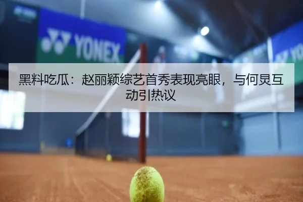 黑料吃瓜：赵丽颖综艺首秀表现亮眼，与何炅互动引热议